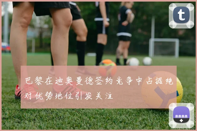 巴黎在迪奥曼德签约竞争中占据绝对优势地位引发关注