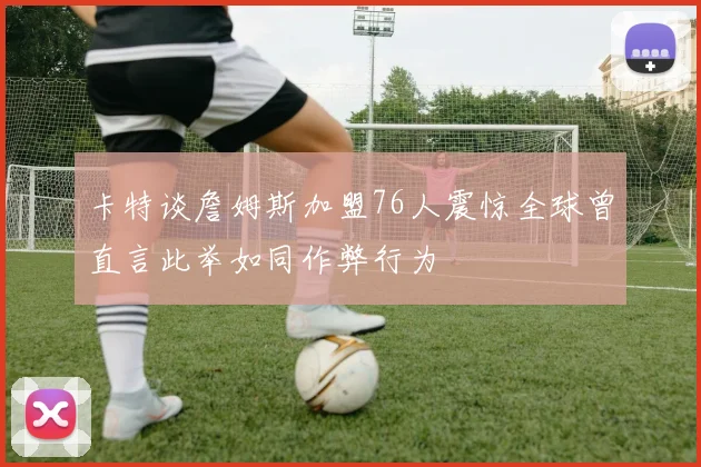 卡特谈詹姆斯加盟76人震惊全球曾直言此举如同作弊行为