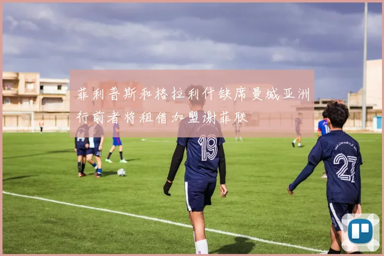 菲利普斯和格拉利什缺席曼城亚洲行前者将租借加盟谢菲联