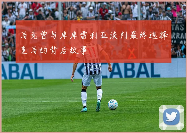 马竞曾与库库雷利亚谈判最终选择皇马的背后故事