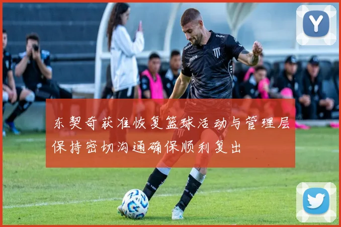 东契奇获准恢复篮球活动与管理层保持密切沟通确保顺利复出