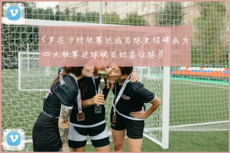 C罗在沙特联赛达成百球里程碑成为四大联赛进球破百的首位球员