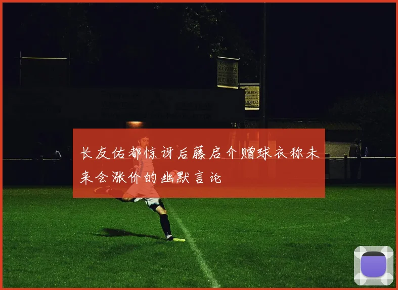 长友佑都惊讶后藤启介赠球衣称未来会涨价的幽默言论