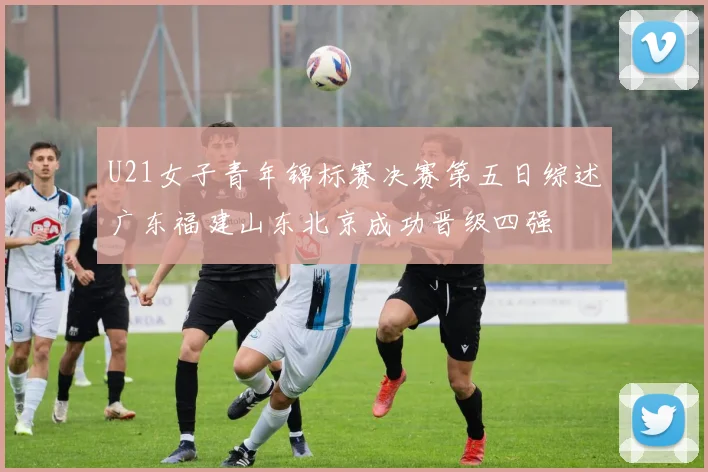 U21女子青年锦标赛决赛第五日综述广东福建山东北京成功晋级四强