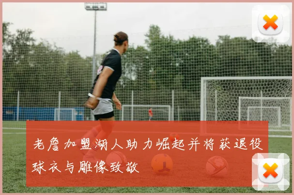 老詹加盟湖人助力崛起并将获退役球衣与雕像致敬