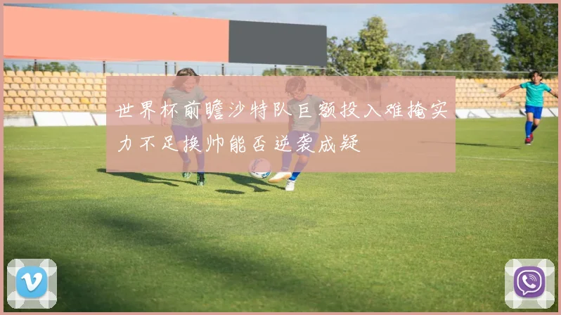 世界杯前瞻沙特队巨额投入难掩实力不足换帅能否逆袭成疑