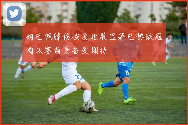 姆巴佩膝伤恢复进展显著巴黎欧冠淘汰赛前景备受期待