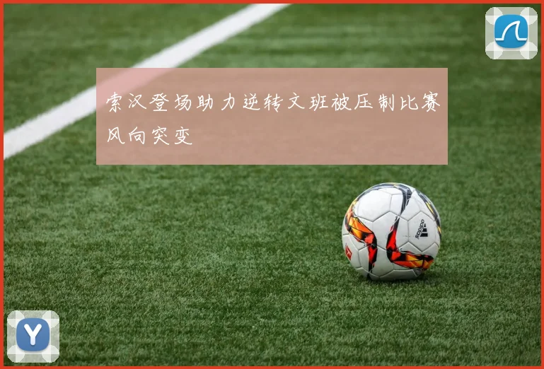 索汉登场助力逆转文班被压制比赛风向突变