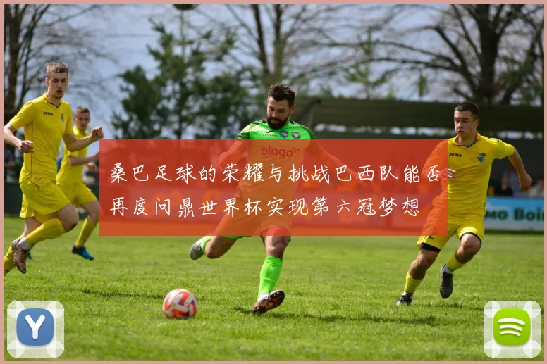 桑巴足球的荣耀与挑战巴西队能否再度问鼎世界杯实现第六冠梦想