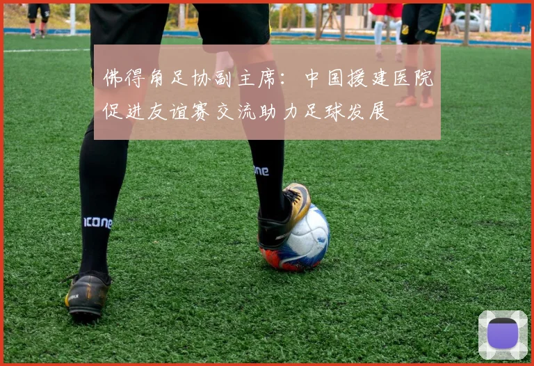 佛得角足协副主席：中国援建医院促进友谊赛交流助力足球发展