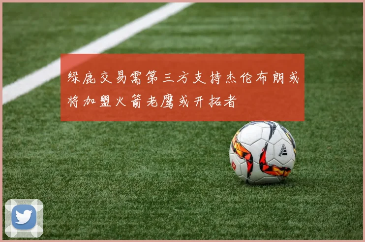 绿鹿交易需第三方支持杰伦布朗或将加盟火箭老鹰或开拓者