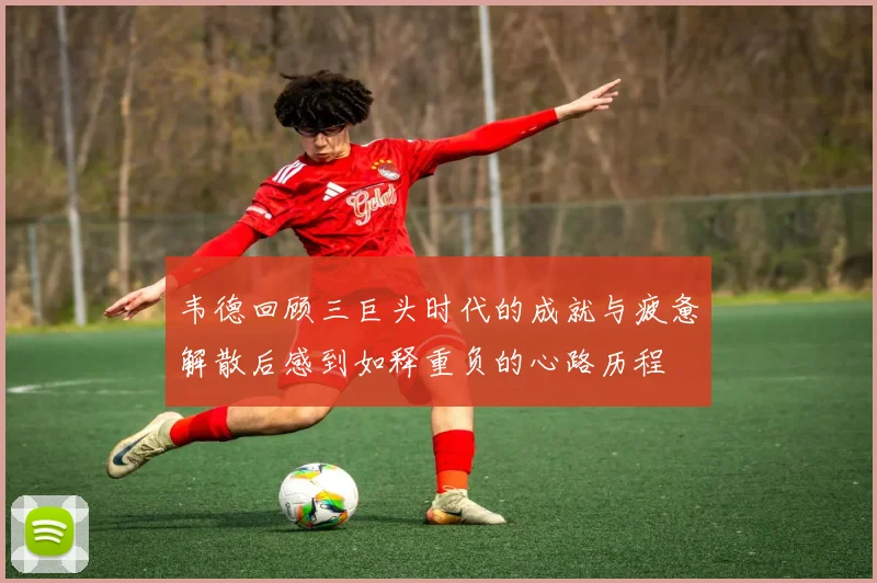 韦德回顾三巨头时代的成就与疲惫解散后感到如释重负的心路历程