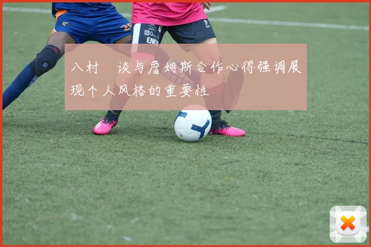 八村塁谈与詹姆斯合作心得强调展现个人风格的重要性