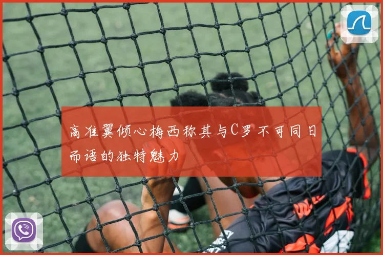 高准翼倾心梅西称其与C罗不可同日而语的独特魅力