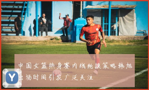 中国女篮热身赛内线轮换策略韩旭出场时间引发广泛关注